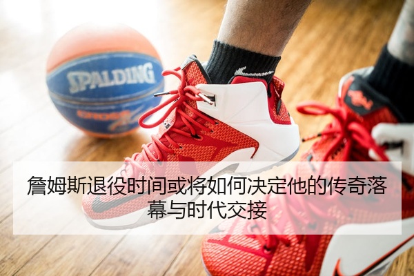 詹姆斯退役时间或将如何决定他的传奇落幕与时代交接