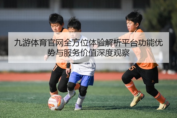 九游体育官网全方位体验解析平台功能优势与服务价值深度观察
