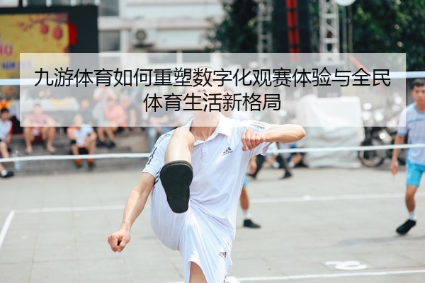 九游体育如何重塑数字化观赛体验与全民体育生活新格局